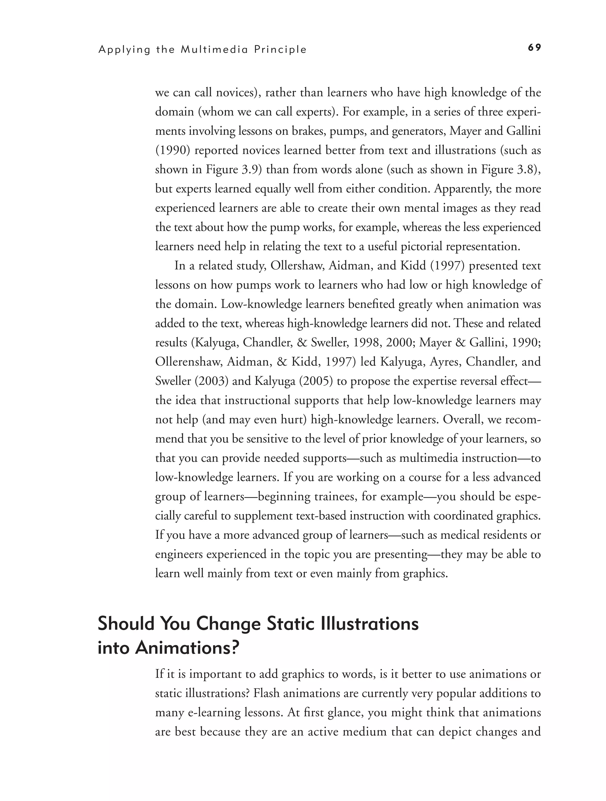 A p p l y i n g t h e M u l t i m e d i a Pr i n c i p l e                                 69



               we can call novices), rather than learners who have high knowledge of the
               domain (whom we can call experts). For example, in a series of three experi-
               ments involving lessons on brakes, pumps, and generators, Mayer and Gallini
               (1990) reported novices learned better from text and illustrations (such as
               shown in Figure 3.9) than from words alone (such as shown in Figure 3.8),
               but experts learned equally well from either condition. Apparently, the more
               experienced learners are able to create their own mental images as they read
               the text about how the pump works, for example, whereas the less experienced
               learners need help in relating the text to a useful pictorial representation.
                    In a related study, Ollershaw, Aidman, and Kidd (1997) presented text
               lessons on how pumps work to learners who had low or high knowledge of
               the domain. Low-knowledge learners beneﬁted greatly when animation was
               added to the text, whereas high-knowledge learners did not. These and related
               results (Kalyuga, Chandler, & Sweller, 1998, 2000; Mayer & Gallini, 1990;
               Ollerenshaw, Aidman, & Kidd, 1997) led Kalyuga, Ayres, Chandler, and
               Sweller (2003) and Kalyuga (2005) to propose the expertise reversal effect—
               the idea that instructional supports that help low-knowledge learners may
               not help (and may even hurt) high-knowledge learners. Overall, we recom-
               mend that you be sensitive to the level of prior knowledge of your learners, so
               that you can provide needed supports—such as multimedia instruction—to
               low-knowledge learners. If you are working on a course for a less advanced
               group of learners—beginning trainees, for example—you should be espe-
               cially careful to supplement text-based instruction with coordinated graphics.
               If you have a more advanced group of learners—such as medical residents or
               engineers experienced in the topic you are presenting—they may be able to
               learn well mainly from text or even mainly from graphics.


Should You Change Static Illustrations
into Animations?
               If it is important to add graphics to words, is it better to use animations or
               static illustrations? Flash animations are currently very popular additions to
               many e-learning lessons. At ﬁrst glance, you might think that animations
               are best because they are an active medium that can depict changes and
 