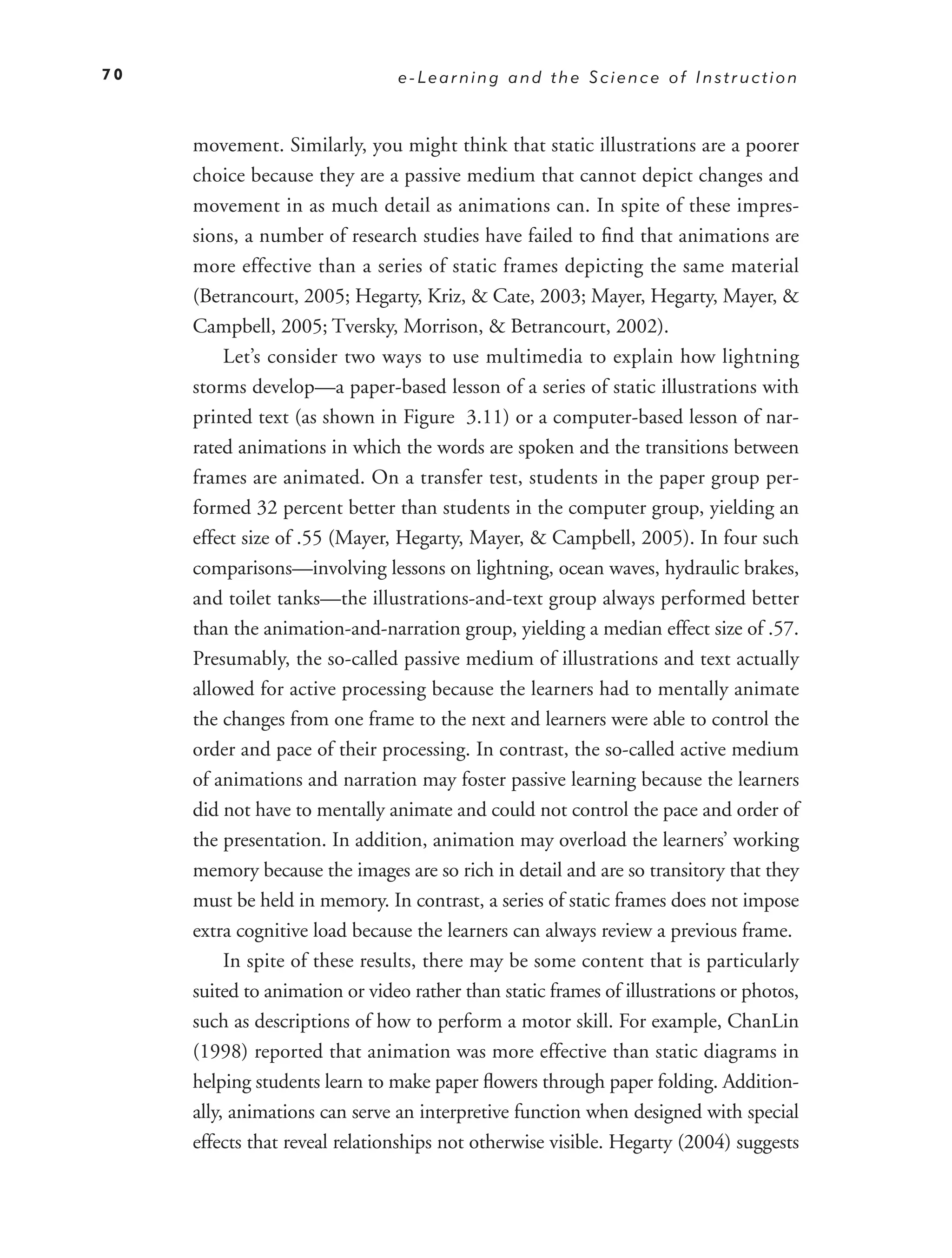 70                              e-Learning and the Science of Instruction



     movement. Similarly, you might think that static illustrations are a poorer
     choice because they are a passive medium that cannot depict changes and
     movement in as much detail as animations can. In spite of these impres-
     sions, a number of research studies have failed to ﬁnd that animations are
     more effective than a series of static frames depicting the same material
     (Betrancourt, 2005; Hegarty, Kriz, & Cate, 2003; Mayer, Hegarty, Mayer, &
     Campbell, 2005; Tversky, Morrison, & Betrancourt, 2002).
          Let’s consider two ways to use multimedia to explain how lightning
     storms develop—a paper-based lesson of a series of static illustrations with
     printed text (as shown in Figure 3.11) or a computer-based lesson of nar-
     rated animations in which the words are spoken and the transitions between
     frames are animated. On a transfer test, students in the paper group per-
     formed 32 percent better than students in the computer group, yielding an
     effect size of .55 (Mayer, Hegarty, Mayer, & Campbell, 2005). In four such
     comparisons—involving lessons on lightning, ocean waves, hydraulic brakes,
     and toilet tanks—the illustrations-and-text group always performed better
     than the animation-and-narration group, yielding a median effect size of .57.
     Presumably, the so-called passive medium of illustrations and text actually
     allowed for active processing because the learners had to mentally animate
     the changes from one frame to the next and learners were able to control the
     order and pace of their processing. In contrast, the so-called active medium
     of animations and narration may foster passive learning because the learners
     did not have to mentally animate and could not control the pace and order of
     the presentation. In addition, animation may overload the learners’ working
     memory because the images are so rich in detail and are so transitory that they
     must be held in memory. In contrast, a series of static frames does not impose
     extra cognitive load because the learners can always review a previous frame.
          In spite of these results, there may be some content that is particularly
     suited to animation or video rather than static frames of illustrations or photos,
     such as descriptions of how to perform a motor skill. For example, ChanLin
     (1998) reported that animation was more effective than static diagrams in
     helping students learn to make paper ﬂowers through paper folding. Addition-
     ally, animations can serve an interpretive function when designed with special
     effects that reveal relationships not otherwise visible. Hegarty (2004) suggests
 