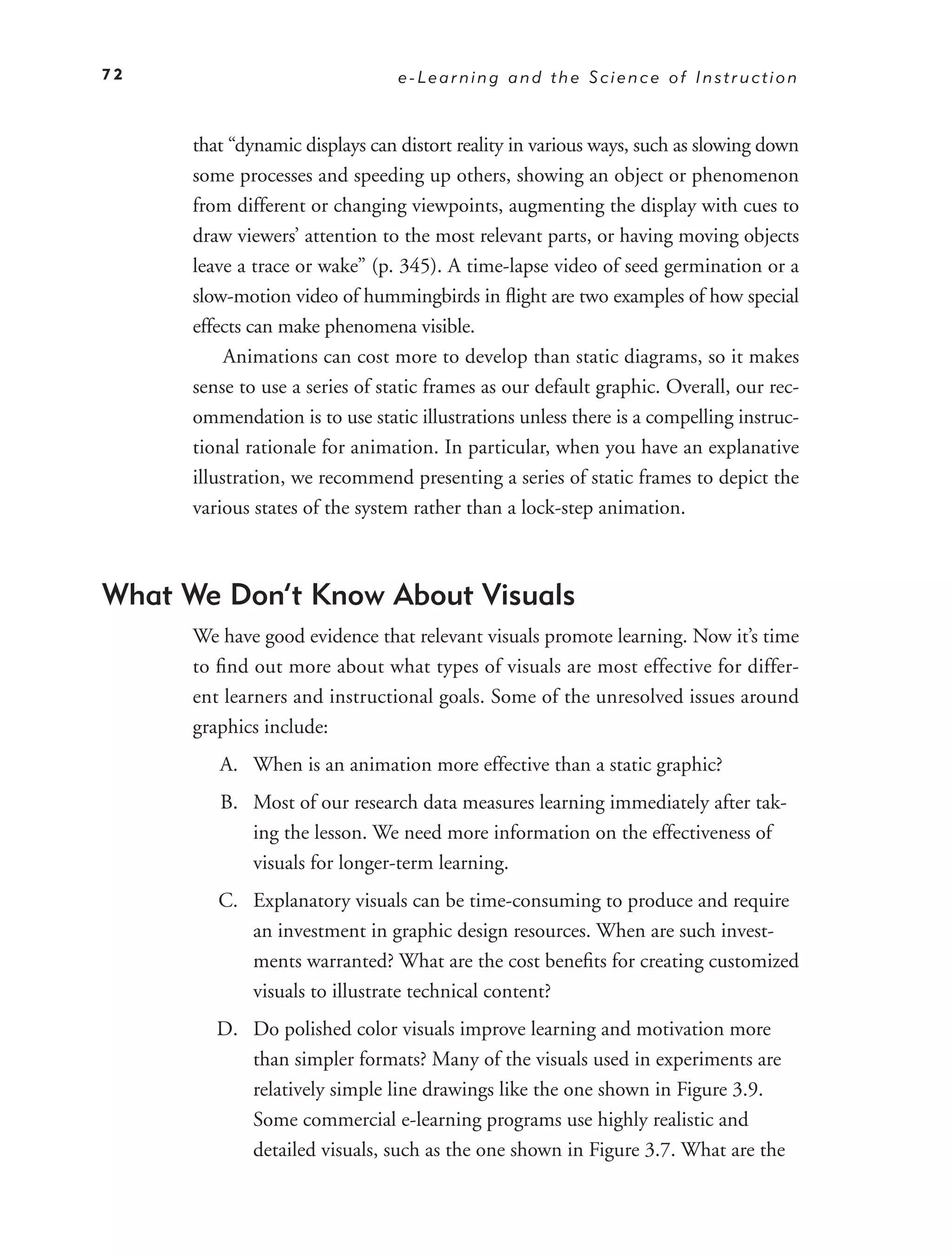 72                               e-Learning and the Science of Instruction



      that “dynamic displays can distort reality in various ways, such as slowing down
      some processes and speeding up others, showing an object or phenomenon
      from different or changing viewpoints, augmenting the display with cues to
      draw viewers’ attention to the most relevant parts, or having moving objects
      leave a trace or wake” (p. 345). A time-lapse video of seed germination or a
      slow-motion video of hummingbirds in ﬂight are two examples of how special
      effects can make phenomena visible.
           Animations can cost more to develop than static diagrams, so it makes
      sense to use a series of static frames as our default graphic. Overall, our rec-
      ommendation is to use static illustrations unless there is a compelling instruc-
      tional rationale for animation. In particular, when you have an explanative
      illustration, we recommend presenting a series of static frames to depict the
      various states of the system rather than a lock-step animation.



What We Don’t Know About Visuals
      We have good evidence that relevant visuals promote learning. Now it’s time
      to ﬁnd out more about what types of visuals are most effective for differ-
      ent learners and instructional goals. Some of the unresolved issues around
      graphics include:
         A. When is an animation more effective than a static graphic?
         B. Most of our research data measures learning immediately after tak-
            ing the lesson. We need more information on the effectiveness of
            visuals for longer-term learning.
         C. Explanatory visuals can be time-consuming to produce and require
            an investment in graphic design resources. When are such invest-
            ments warranted? What are the cost beneﬁts for creating customized
            visuals to illustrate technical content?
         D. Do polished color visuals improve learning and motivation more
            than simpler formats? Many of the visuals used in experiments are
            relatively simple line drawings like the one shown in Figure 3.9.
            Some commercial e-learning programs use highly realistic and
            detailed visuals, such as the one shown in Figure 3.7. What are the
 