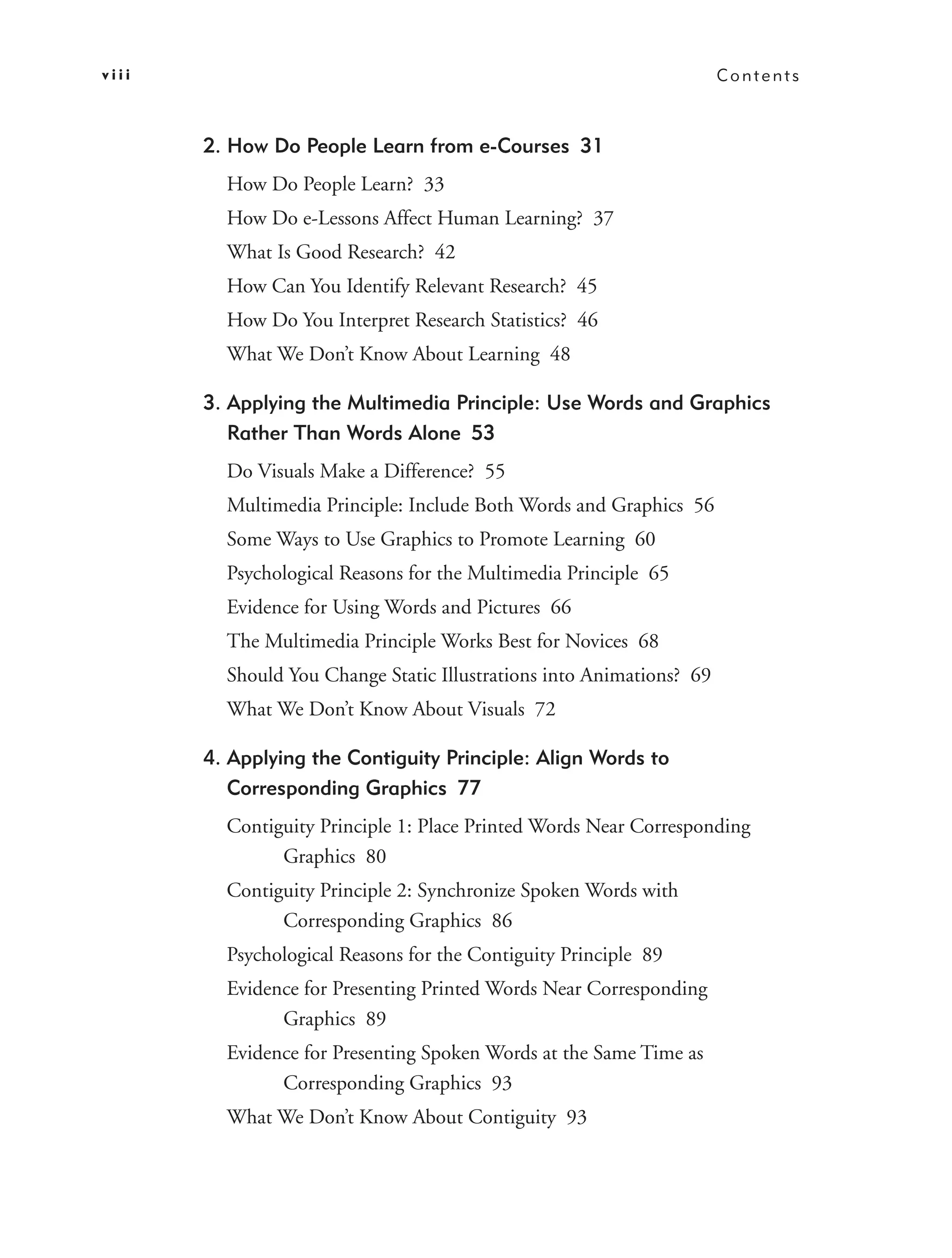 viii                                                                  Contents



       2. How Do People Learn from e-Courses 31
         How Do People Learn? 33
         How Do e-Lessons Affect Human Learning? 37
         What Is Good Research? 42
         How Can You Identify Relevant Research? 45
         How Do You Interpret Research Statistics? 46
         What We Don’t Know About Learning 48

       3. Applying the Multimedia Principle: Use Words and Graphics
          Rather Than Words Alone 53
         Do Visuals Make a Difference? 55
         Multimedia Principle: Include Both Words and Graphics 56
         Some Ways to Use Graphics to Promote Learning 60
         Psychological Reasons for the Multimedia Principle 65
         Evidence for Using Words and Pictures 66
         The Multimedia Principle Works Best for Novices 68
         Should You Change Static Illustrations into Animations? 69
         What We Don’t Know About Visuals 72

       4. Applying the Contiguity Principle: Align Words to
          Corresponding Graphics 77
         Contiguity Principle 1: Place Printed Words Near Corresponding
               Graphics 80
         Contiguity Principle 2: Synchronize Spoken Words with
               Corresponding Graphics 86
         Psychological Reasons for the Contiguity Principle 89
         Evidence for Presenting Printed Words Near Corresponding
               Graphics 89
         Evidence for Presenting Spoken Words at the Same Time as
               Corresponding Graphics 93
         What We Don’t Know About Contiguity 93
 