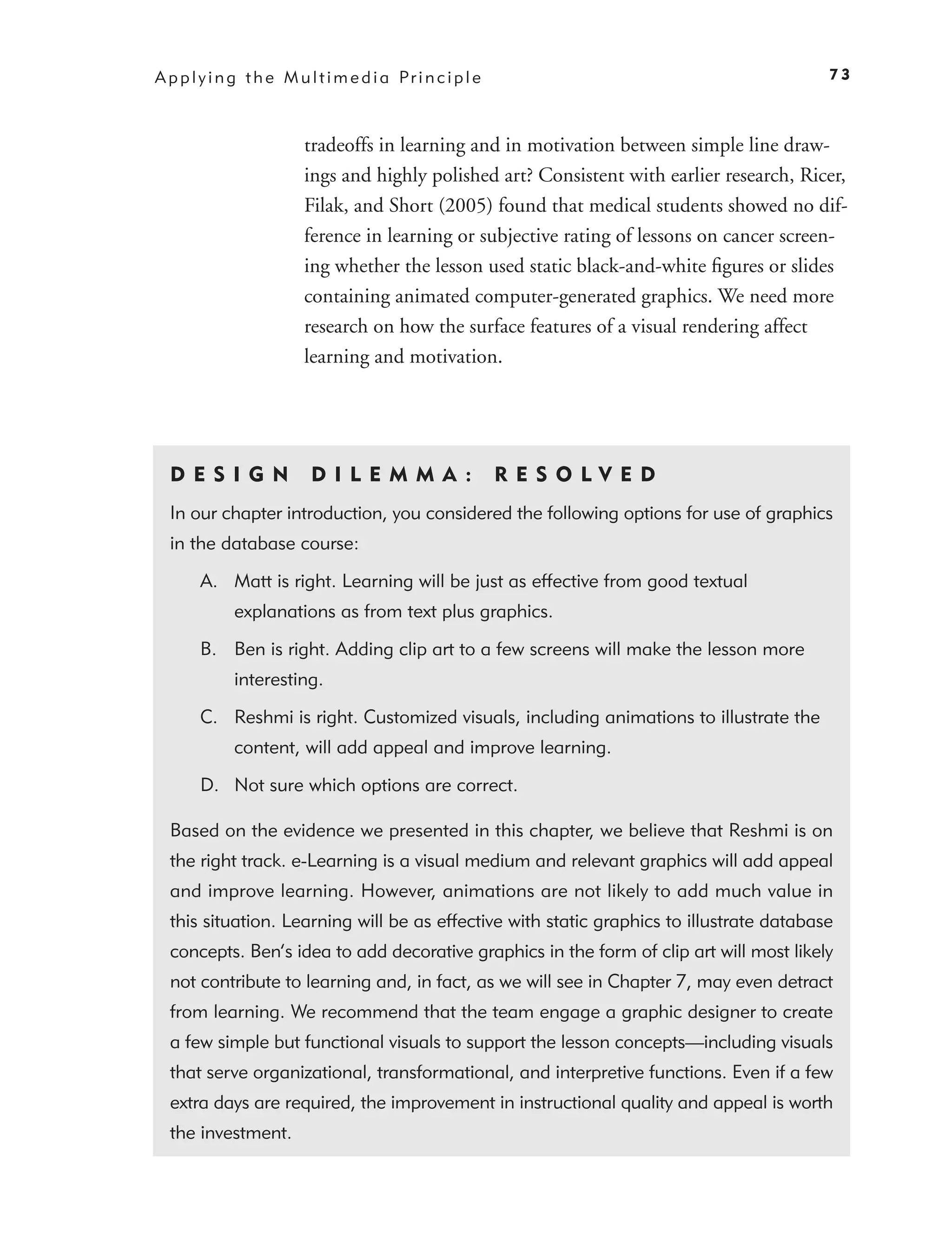 A p p l y i n g t h e M u l t i m e d i a Pr i n c i p l e                                   73



                          tradeoffs in learning and in motivation between simple line draw-
                          ings and highly polished art? Consistent with earlier research, Ricer,
                          Filak, and Short (2005) found that medical students showed no dif-
                          ference in learning or subjective rating of lessons on cancer screen-
                          ing whether the lesson used static black-and-white ﬁgures or slides
                          containing animated computer-generated graphics. We need more
                          research on how the surface features of a visual rendering affect
                          learning and motivation.




  D ES I GN                D I L E M M A :                   RES O LVED
  In our chapter introduction, you considered the following options for use of graphics
  in the database course:

        A. Matt is right. Learning will be just as effective from good textual
              explanations as from text plus graphics.

        B. Ben is right. Adding clip art to a few screens will make the lesson more
              interesting.

        C. Reshmi is right. Customized visuals, including animations to illustrate the
              content, will add appeal and improve learning.

        D. Not sure which options are correct.

  Based on the evidence we presented in this chapter, we believe that Reshmi is on
  the right track. e-Learning is a visual medium and relevant graphics will add appeal
  and improve learning. However, animations are not likely to add much value in
  this situation. Learning will be as effective with static graphics to illustrate database
  concepts. Ben’s idea to add decorative graphics in the form of clip art will most likely
  not contribute to learning and, in fact, as we will see in Chapter 7, may even detract
  from learning. We recommend that the team engage a graphic designer to create
  a few simple but functional visuals to support the lesson concepts—including visuals
  that serve organizational, transformational, and interpretive functions. Even if a few
  extra days are required, the improvement in instructional quality and appeal is worth
  the investment.
 