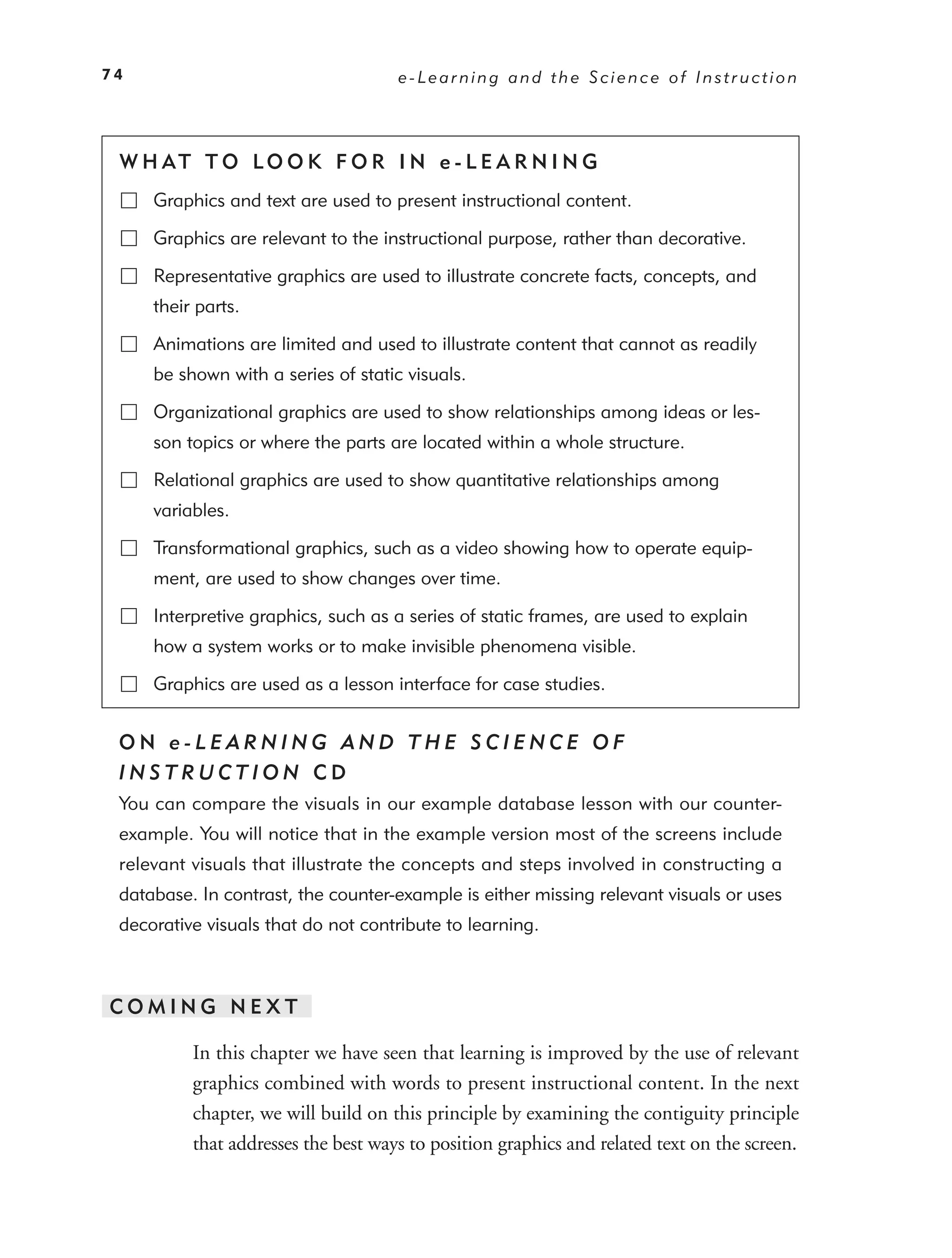 74                                   e-Learning and the Science of Instruction




 W H AT T O LO O K F O R I N e - L E A R N I N G
     Graphics and text are used to present instructional content.

     Graphics are relevant to the instructional purpose, rather than decorative.

     Representative graphics are used to illustrate concrete facts, concepts, and
     their parts.

     Animations are limited and used to illustrate content that cannot as readily
     be shown with a series of static visuals.

     Organizational graphics are used to show relationships among ideas or les-
     son topics or where the parts are located within a whole structure.

     Relational graphics are used to show quantitative relationships among
     variables.

     Transformational graphics, such as a video showing how to operate equip-
     ment, are used to show changes over time.

     Interpretive graphics, such as a series of static frames, are used to explain
     how a system works or to make invisible phenomena visible.

     Graphics are used as a lesson interface for case studies.


 ON e-LEARNING AND THE SCIENCE OF
 INSTRUCTION CD
 You can compare the visuals in our example database lesson with our counter-
 example. You will notice that in the example version most of the screens include
 relevant visuals that illustrate the concepts and steps involved in constructing a
 database. In contrast, the counter-example is either missing relevant visuals or uses
 decorative visuals that do not contribute to learning.



COMING NEXT

          In this chapter we have seen that learning is improved by the use of relevant
          graphics combined with words to present instructional content. In the next
          chapter, we will build on this principle by examining the contiguity principle
          that addresses the best ways to position graphics and related text on the screen.
 