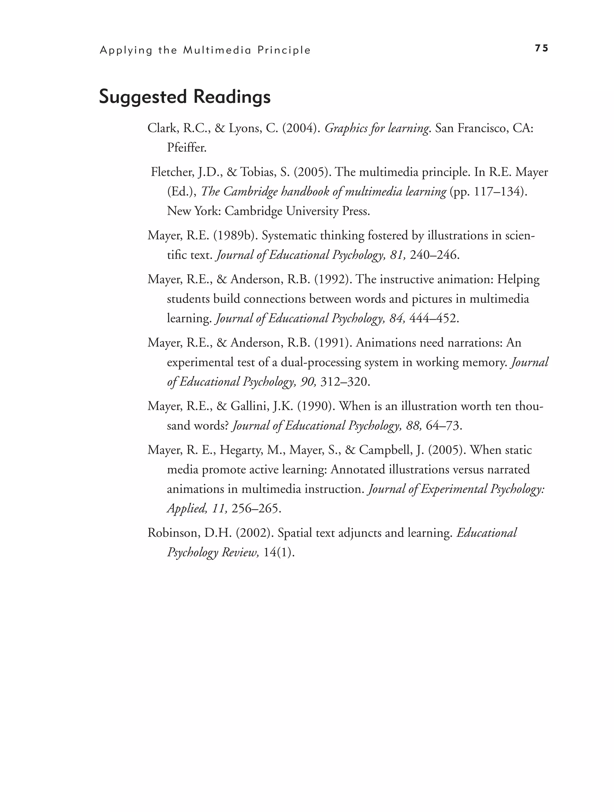 A p p l y i n g t h e M u l t i m e d i a Pr i n c i p l e                                75




Suggested Readings
             Clark, R.C., & Lyons, C. (2004). Graphics for learning. San Francisco, CA:
                Pfeiffer.
              Fletcher, J.D., & Tobias, S. (2005). The multimedia principle. In R.E. Mayer
                 (Ed.), The Cambridge handbook of multimedia learning (pp. 117–134).
                 New York: Cambridge University Press.
             Mayer, R.E. (1989b). Systematic thinking fostered by illustrations in scien-
               tiﬁc text. Journal of Educational Psychology, 81, 240–246.
             Mayer, R.E., & Anderson, R.B. (1992). The instructive animation: Helping
               students build connections between words and pictures in multimedia
               learning. Journal of Educational Psychology, 84, 444–452.
             Mayer, R.E., & Anderson, R.B. (1991). Animations need narrations: An
               experimental test of a dual-processing system in working memory. Journal
               of Educational Psychology, 90, 312–320.
             Mayer, R.E., & Gallini, J.K. (1990). When is an illustration worth ten thou-
               sand words? Journal of Educational Psychology, 88, 64–73.
             Mayer, R. E., Hegarty, M., Mayer, S., & Campbell, J. (2005). When static
               media promote active learning: Annotated illustrations versus narrated
               animations in multimedia instruction. Journal of Experimental Psychology:
               Applied, 11, 256–265.
             Robinson, D.H. (2002). Spatial text adjuncts and learning. Educational
                Psychology Review, 14(1).
 
