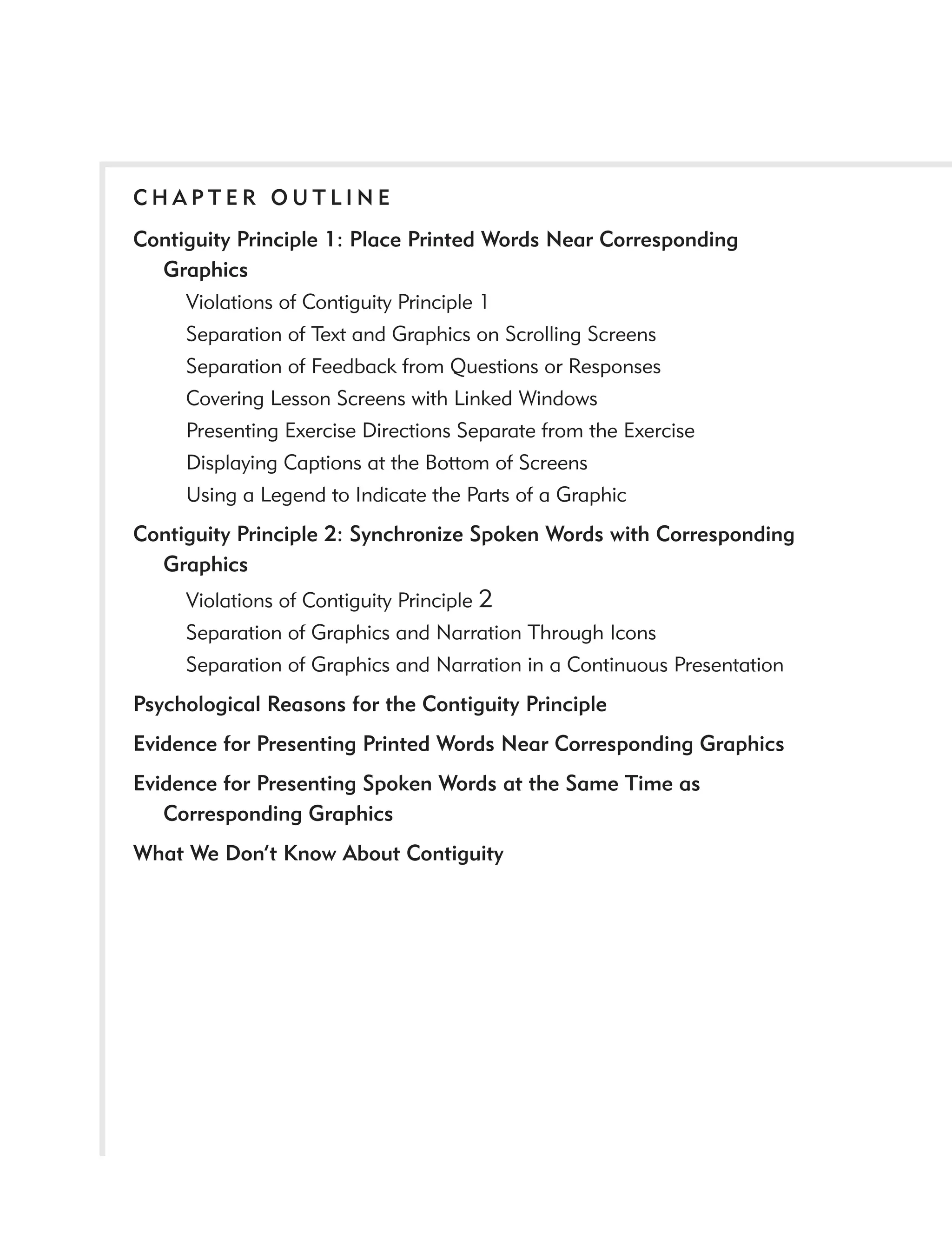 CHAPTER OUTLINE
Contiguity Principle 1: Place Printed Words Near Corresponding
  Graphics
     Violations of Contiguity Principle 1
     Separation of Text and Graphics on Scrolling Screens
     Separation of Feedback from Questions or Responses
     Covering Lesson Screens with Linked Windows
     Presenting Exercise Directions Separate from the Exercise
     Displaying Captions at the Bottom of Screens
     Using a Legend to Indicate the Parts of a Graphic
Contiguity Principle 2: Synchronize Spoken Words with Corresponding
  Graphics
     Violations of Contiguity Principle 2
     Separation of Graphics and Narration Through Icons
     Separation of Graphics and Narration in a Continuous Presentation
Psychological Reasons for the Contiguity Principle
Evidence for Presenting Printed Words Near Corresponding Graphics
Evidence for Presenting Spoken Words at the Same Time as
   Corresponding Graphics
What We Don’t Know About Contiguity
 