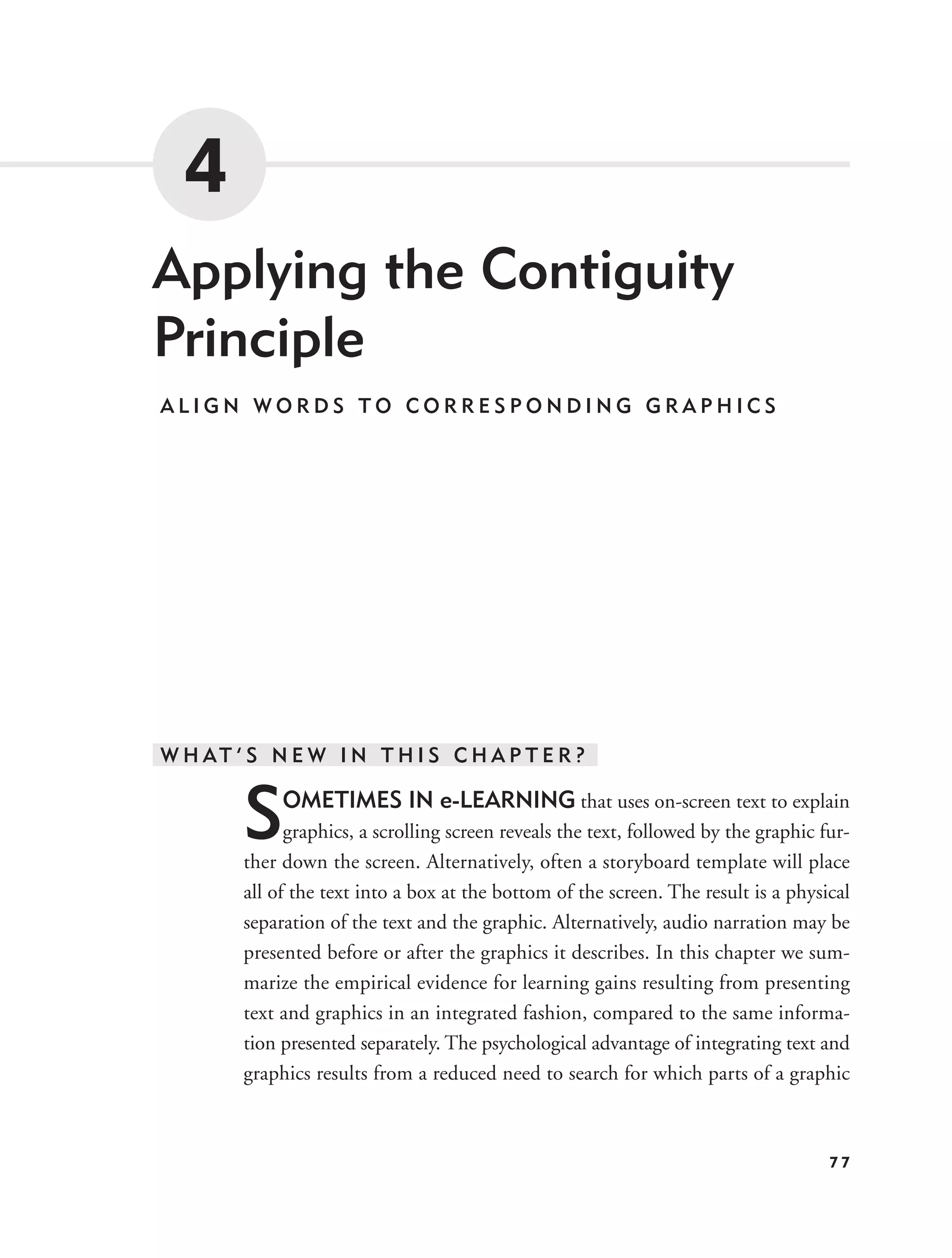 4
Applying the Contiguity
Principle
ALIGN WORDS TO CORRESPONDING GRAPHICS




W H AT ’ S N E W I N T H I S C H A P T E R ?


        S    OMETIMES IN e-LEARNING that uses on-screen text to explain
              graphics, a scrolling screen reveals the text, followed by the graphic fur-
        ther down the screen. Alternatively, often a storyboard template will place
        all of the text into a box at the bottom of the screen. The result is a physical
        separation of the text and the graphic. Alternatively, audio narration may be
        presented before or after the graphics it describes. In this chapter we sum-
        marize the empirical evidence for learning gains resulting from presenting
        text and graphics in an integrated fashion, compared to the same informa-
        tion presented separately. The psychological advantage of integrating text and
        graphics results from a reduced need to search for which parts of a graphic



                                                                                      77
 