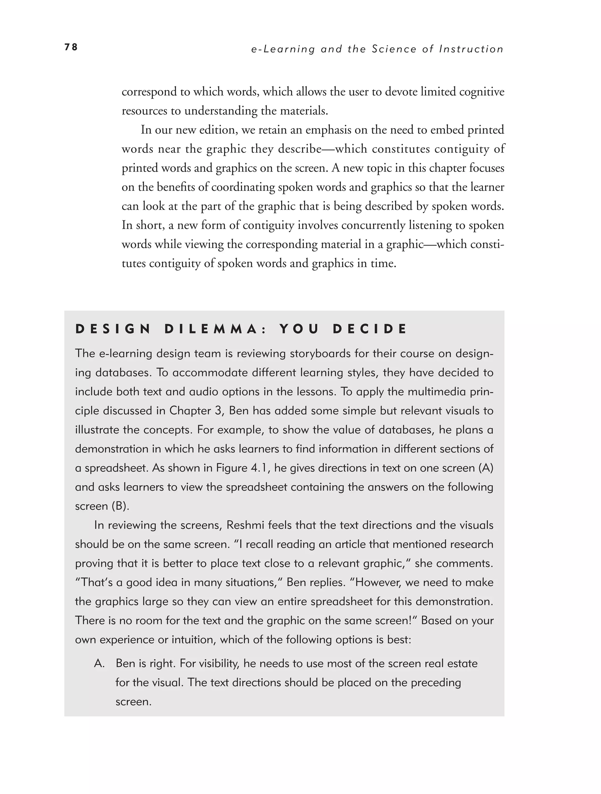 78                                   e-Learning and the Science of Instruction



          correspond to which words, which allows the user to devote limited cognitive
          resources to understanding the materials.
              In our new edition, we retain an emphasis on the need to embed printed
          words near the graphic they describe—which constitutes contiguity of
          printed words and graphics on the screen. A new topic in this chapter focuses
          on the beneﬁts of coordinating spoken words and graphics so that the learner
          can look at the part of the graphic that is being described by spoken words.
          In short, a new form of contiguity involves concurrently listening to spoken
          words while viewing the corresponding material in a graphic—which consti-
          tutes contiguity of spoken words and graphics in time.




 DE S I GN         D I L EM M A :          YO U       DEC IDE
 The e-learning design team is reviewing storyboards for their course on design-
 ing databases. To accommodate different learning styles, they have decided to
 include both text and audio options in the lessons. To apply the multimedia prin-
 ciple discussed in Chapter 3, Ben has added some simple but relevant visuals to
 illustrate the concepts. For example, to show the value of databases, he plans a
 demonstration in which he asks learners to ﬁnd information in different sections of
 a spreadsheet. As shown in Figure 4.1, he gives directions in text on one screen (A)
 and asks learners to view the spreadsheet containing the answers on the following
 screen (B).
     In reviewing the screens, Reshmi feels that the text directions and the visuals
 should be on the same screen. “I recall reading an article that mentioned research
 proving that it is better to place text close to a relevant graphic,” she comments.
 “That’s a good idea in many situations,” Ben replies. “However, we need to make
 the graphics large so they can view an entire spreadsheet for this demonstration.
 There is no room for the text and the graphic on the same screen!” Based on your
 own experience or intuition, which of the following options is best:

     A. Ben is right. For visibility, he needs to use most of the screen real estate
         for the visual. The text directions should be placed on the preceding
         screen.
 