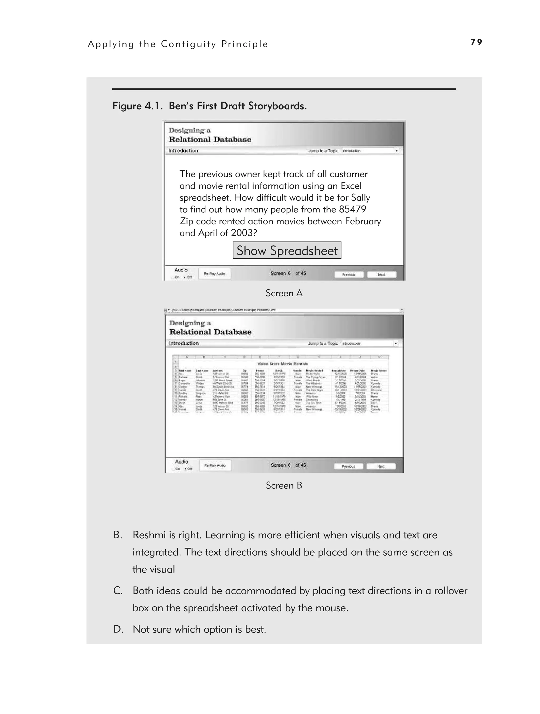 A p p l y i n g t h e C o n t i g u i t y Pr i n c i p l e                             79




       Figure 4.1. Ben’s First Draft Storyboards.




                             The previous owner kept track of all customer
                             and movie rental information using an Excel
                             spreadsheet. How difficult would it be for Sally
                             to find out how many people from the 85479
                             Zip code rented action movies between February
                             and April of 2003?
                                               Show Spreadsheet


                                                         Screen A




                                                         Screen B




        B. Reshmi is right. Learning is more efﬁcient when visuals and text are
              integrated. The text directions should be placed on the same screen as
              the visual

        C. Both ideas could be accommodated by placing text directions in a rollover
              box on the spreadsheet activated by the mouse.

        D. Not sure which option is best.
 
