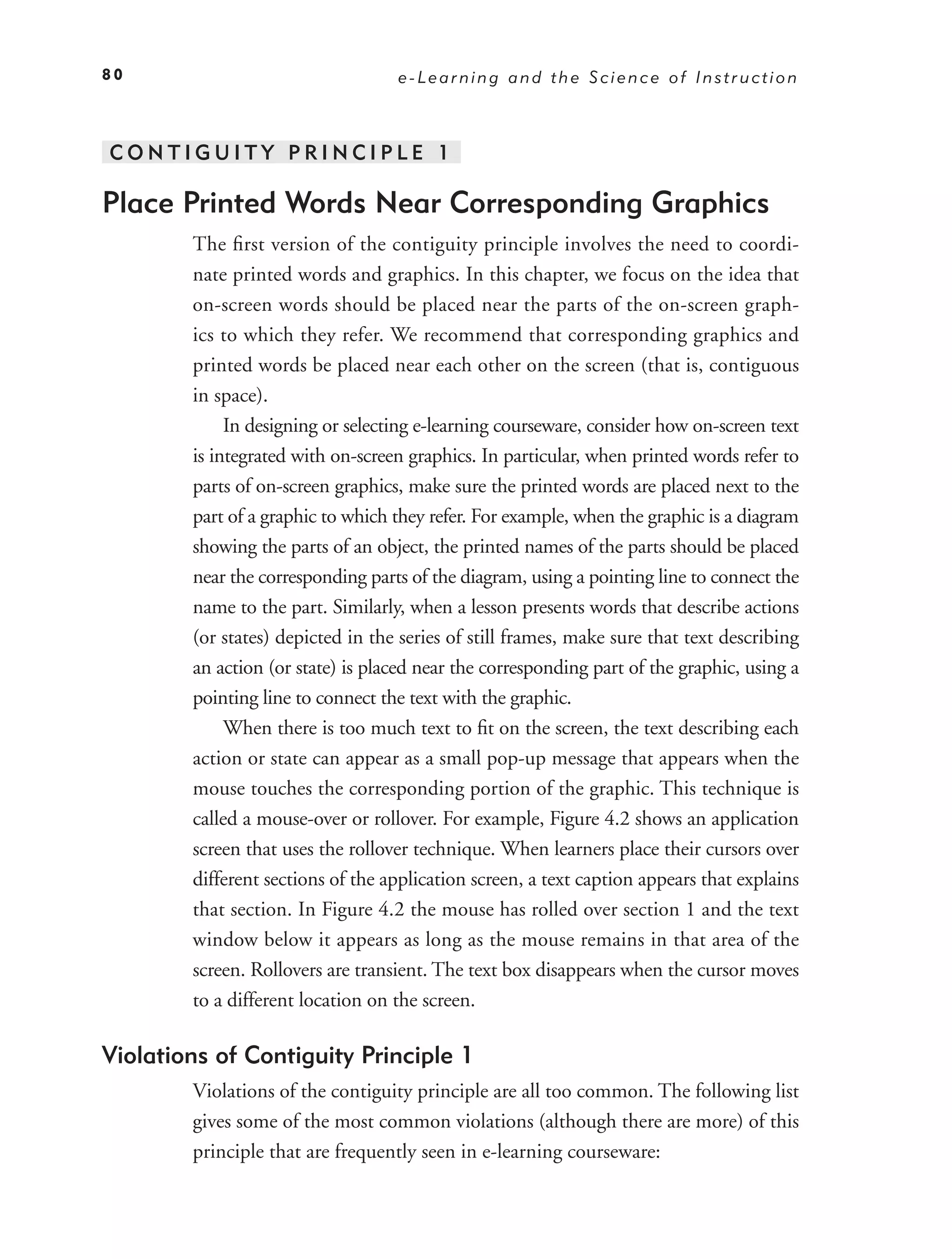 80                                 e-Learning and the Science of Instruction



CONTIGUITY PRINCIPLE 1

Place Printed Words Near Corresponding Graphics
        The ﬁrst version of the contiguity principle involves the need to coordi-
        nate printed words and graphics. In this chapter, we focus on the idea that
        on-screen words should be placed near the parts of the on-screen graph-
        ics to which they refer. We recommend that corresponding graphics and
        printed words be placed near each other on the screen (that is, contiguous
        in space).
             In designing or selecting e-learning courseware, consider how on-screen text
        is integrated with on-screen graphics. In particular, when printed words refer to
        parts of on-screen graphics, make sure the printed words are placed next to the
        part of a graphic to which they refer. For example, when the graphic is a diagram
        showing the parts of an object, the printed names of the parts should be placed
        near the corresponding parts of the diagram, using a pointing line to connect the
        name to the part. Similarly, when a lesson presents words that describe actions
        (or states) depicted in the series of still frames, make sure that text describing
        an action (or state) is placed near the corresponding part of the graphic, using a
        pointing line to connect the text with the graphic.
             When there is too much text to ﬁt on the screen, the text describing each
        action or state can appear as a small pop-up message that appears when the
        mouse touches the corresponding portion of the graphic. This technique is
        called a mouse-over or rollover. For example, Figure 4.2 shows an application
        screen that uses the rollover technique. When learners place their cursors over
        different sections of the application screen, a text caption appears that explains
        that section. In Figure 4.2 the mouse has rolled over section 1 and the text
        window below it appears as long as the mouse remains in that area of the
        screen. Rollovers are transient. The text box disappears when the cursor moves
        to a different location on the screen.

Violations of Contiguity Principle 1
        Violations of the contiguity principle are all too common. The following list
        gives some of the most common violations (although there are more) of this
        principle that are frequently seen in e-learning courseware:
 