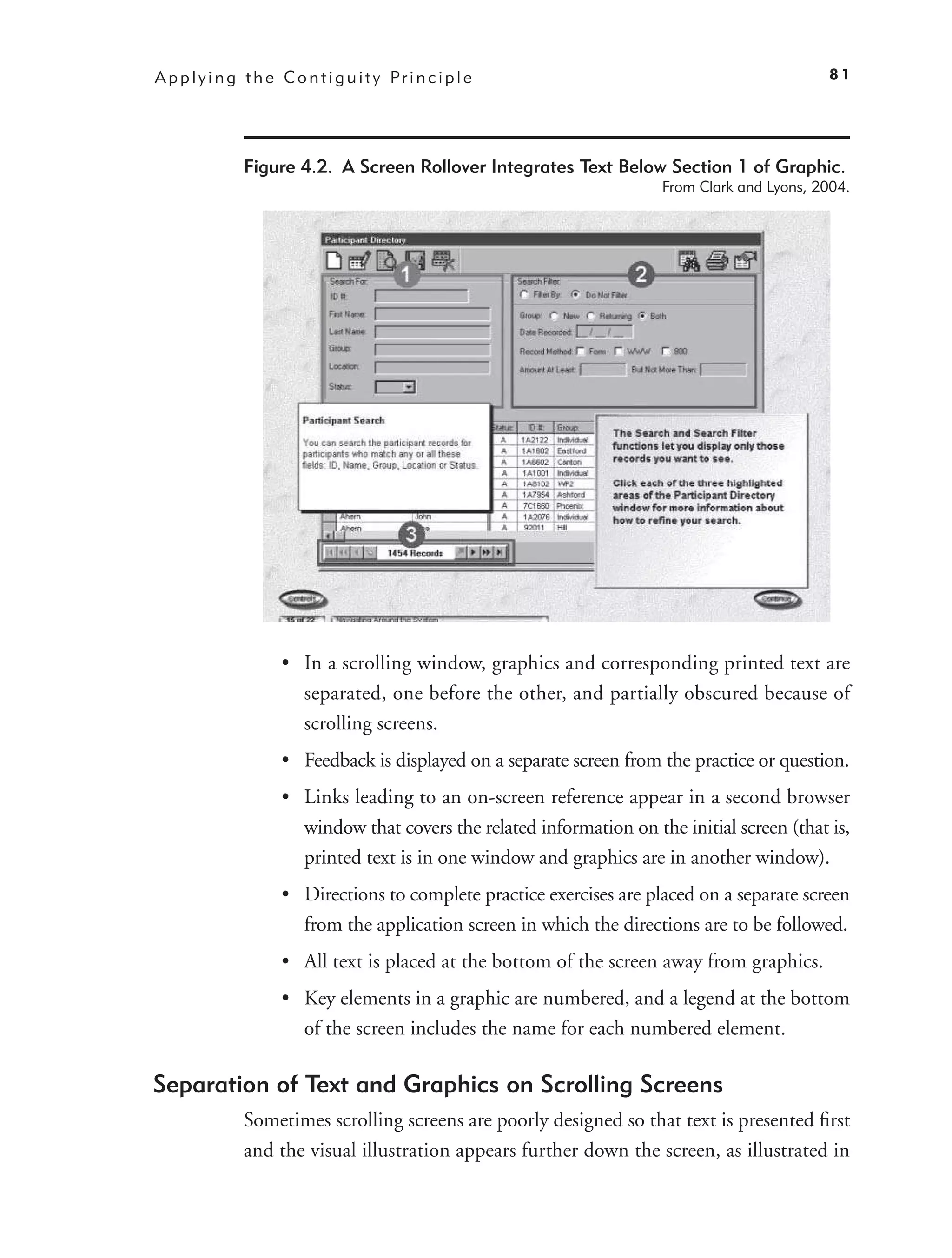 A p p l y i n g t h e C o n t i g u i t y Pr i n c i p l e                                       81




                Figure 4.2. A Screen Rollover Integrates Text Below Section 1 of Graphic.
                                                                         From Clark and Lyons, 2004.




                       • In a scrolling window, graphics and corresponding printed text are
                         separated, one before the other, and partially obscured because of
                         scrolling screens.
                       • Feedback is displayed on a separate screen from the practice or question.
                       • Links leading to an on-screen reference appear in a second browser
                         window that covers the related information on the initial screen (that is,
                         printed text is in one window and graphics are in another window).
                       • Directions to complete practice exercises are placed on a separate screen
                         from the application screen in which the directions are to be followed.
                       • All text is placed at the bottom of the screen away from graphics.
                       • Key elements in a graphic are numbered, and a legend at the bottom
                         of the screen includes the name for each numbered element.

Separation of Text and Graphics on Scrolling Screens
                Sometimes scrolling screens are poorly designed so that text is presented ﬁrst
                and the visual illustration appears further down the screen, as illustrated in
 