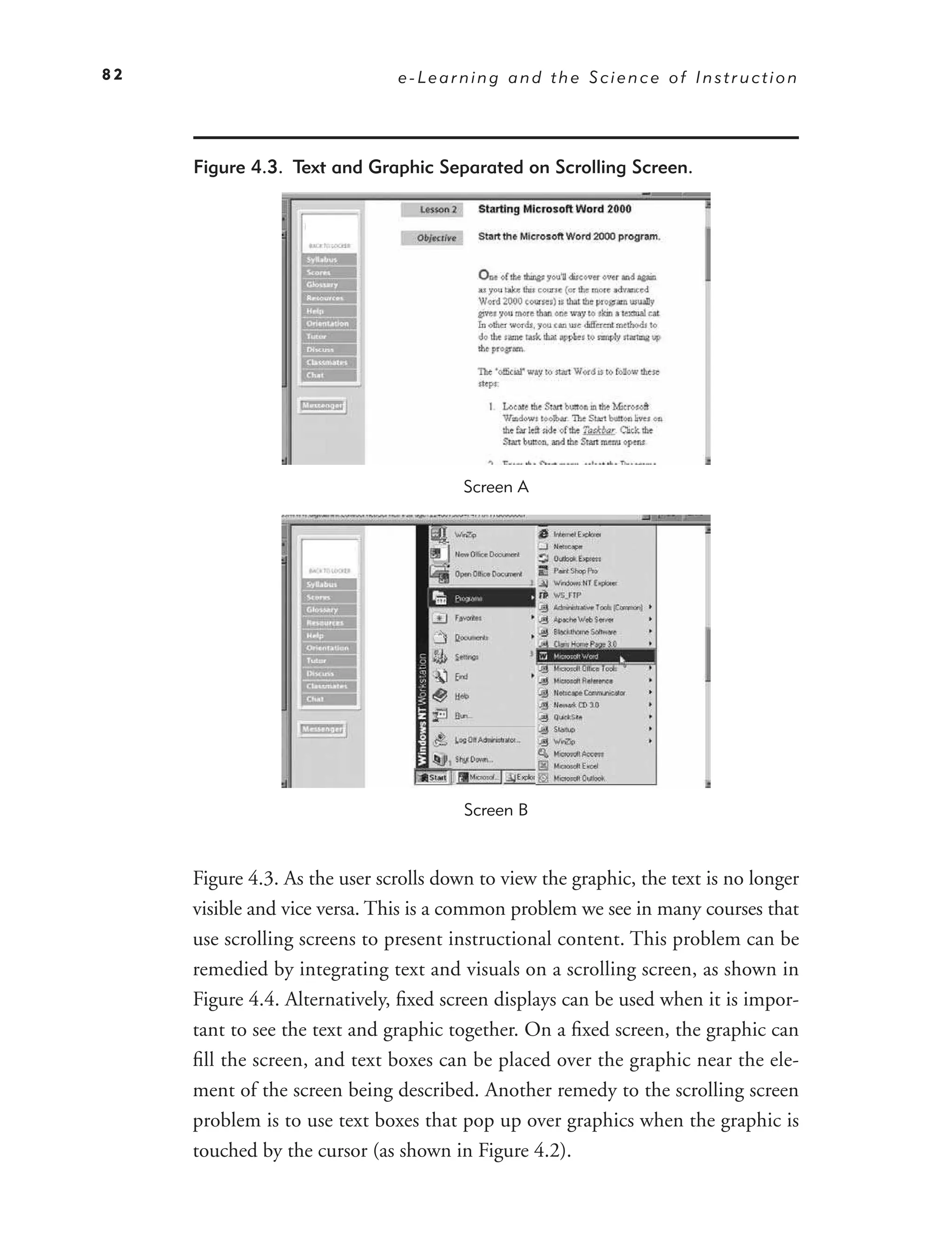 82                             e-Learning and the Science of Instruction




     Figure 4.3. Text and Graphic Separated on Scrolling Screen.




                                        Screen A




                                        Screen B



     Figure 4.3. As the user scrolls down to view the graphic, the text is no longer
     visible and vice versa. This is a common problem we see in many courses that
     use scrolling screens to present instructional content. This problem can be
     remedied by integrating text and visuals on a scrolling screen, as shown in
     Figure 4.4. Alternatively, ﬁxed screen displays can be used when it is impor-
     tant to see the text and graphic together. On a ﬁxed screen, the graphic can
     ﬁll the screen, and text boxes can be placed over the graphic near the ele-
     ment of the screen being described. Another remedy to the scrolling screen
     problem is to use text boxes that pop up over graphics when the graphic is
     touched by the cursor (as shown in Figure 4.2).
 