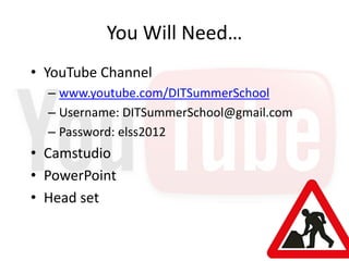 You Will Need…
• YouTube Channel
  – www.youtube.com/DITSummerSchool
  – Username: DITSummerSchool@gmail.com
  – Password: elss2012
• Camstudio
• PowerPoint
• Head set
 