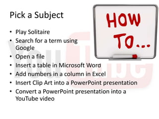 Pick a Subject
• Play Solitaire
• Search for a term using
  Google
• Open a file
• Insert a table in Microsoft Word
• Add numbers in a column in Excel
• Insert Clip Art into a PowerPoint presentation
• Convert a PowerPoint presentation into a
  YouTube video
 