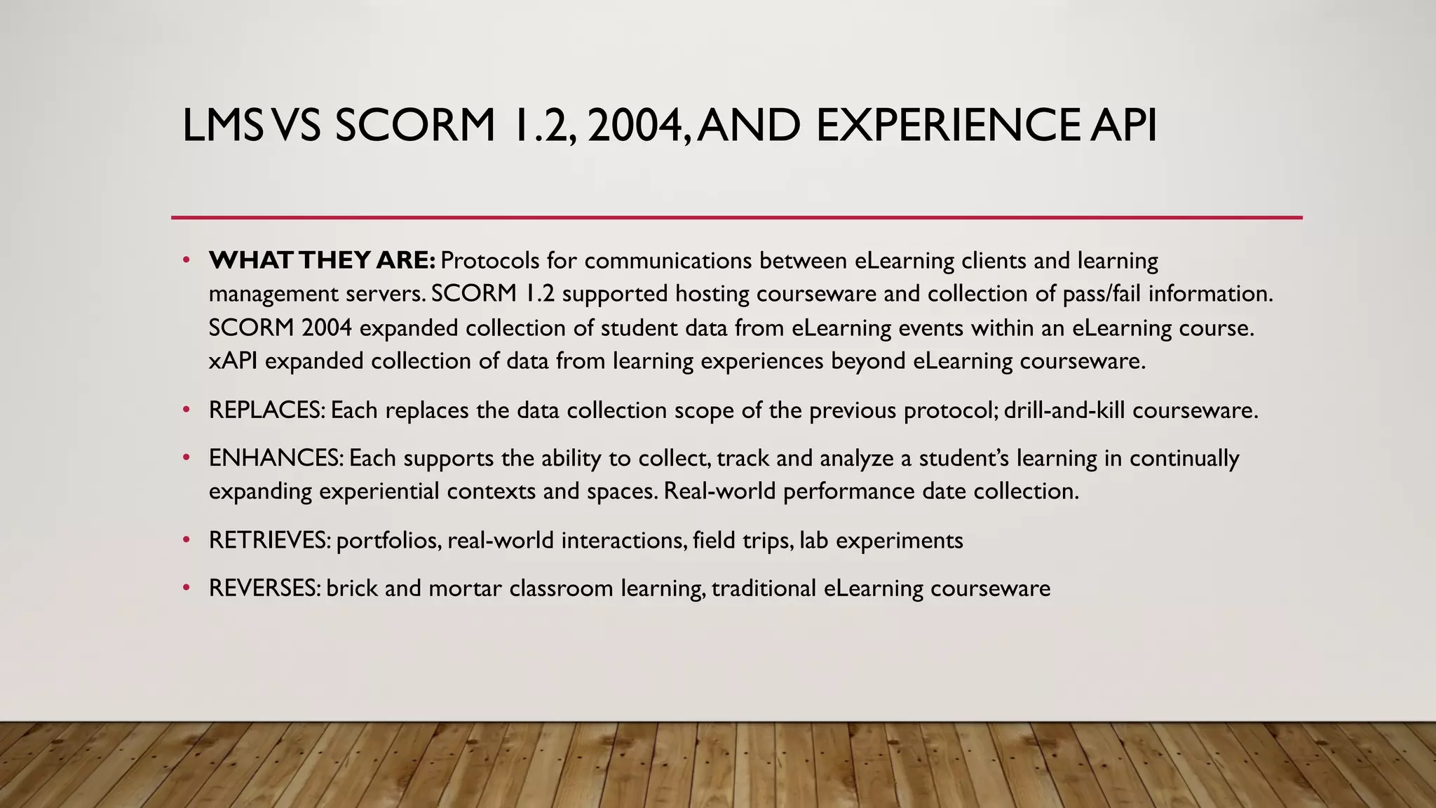 LMSVS SCORM 1.2, 2004,AND EXPERIENCE API
• WHATTHEY ARE: Protocols for communications between eLearning clients and learning
management servers. SCORM 1.2 supported hosting courseware and collection of pass/fail information.
SCORM 2004 expanded collection of student data from eLearning events within an eLearning course.
xAPI expanded collection of data from learning experiences beyond eLearning courseware.
• REPLACES: Each replaces the data collection scope of the previous protocol; drill-and-kill courseware.
• ENHANCES: Each supports the ability to collect, track and analyze a student’s learning in continually
expanding experiential contexts and spaces. Real-world performance date collection.
• RETRIEVES: portfolios, real-world interactions, field trips, lab experiments
• REVERSES: brick and mortar classroom learning, traditional eLearning courseware
 
