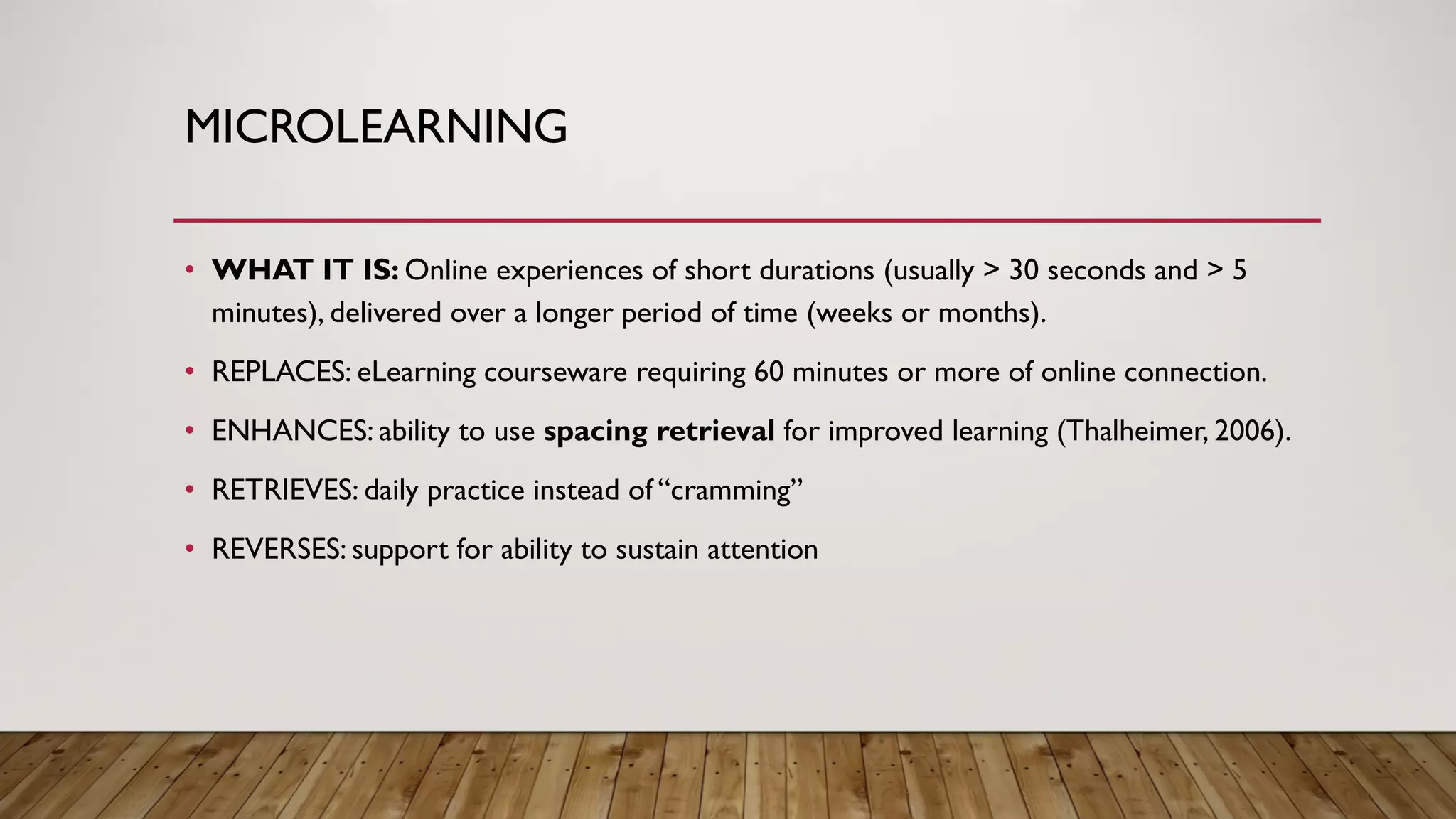 MICROLEARNING
• WHAT IT IS: Online experiences of short durations (usually > 30 seconds and > 5
minutes), delivered over a longer period of time (weeks or months).
• REPLACES: eLearning courseware requiring 60 minutes or more of online connection.
• ENHANCES: ability to use spacing retrieval for improved learning (Thalheimer, 2006).
• RETRIEVES: daily practice instead of “cramming”
• REVERSES: support for ability to sustain attention
 