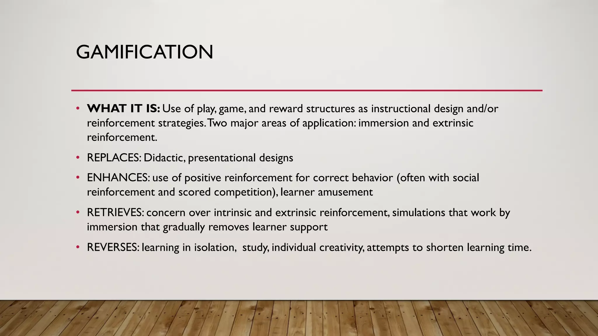 GAMIFICATION
• WHAT IT IS: Use of play, game, and reward structures as instructional design and/or
reinforcement strategies.Two major areas of application: immersion and extrinsic
reinforcement.
• REPLACES: Didactic, presentational designs
• ENHANCES: use of positive reinforcement for correct behavior (often with social
reinforcement and scored competition), learner amusement
• RETRIEVES: concern over intrinsic and extrinsic reinforcement, simulations that work by
immersion that gradually removes learner support
• REVERSES: learning in isolation, study, individual creativity, attempts to shorten learning time.
 