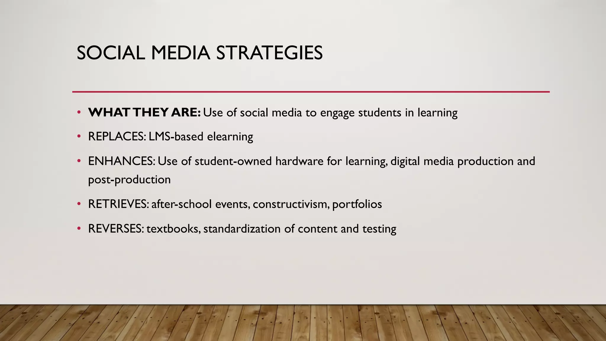 SOCIAL MEDIA STRATEGIES
• WHATTHEY ARE: Use of social media to engage students in learning
• REPLACES: LMS-based elearning
• ENHANCES: Use of student-owned hardware for learning, digital media production and
post-production
• RETRIEVES: after-school events, constructivism, portfolios
• REVERSES: textbooks, standardization of content and testing
 