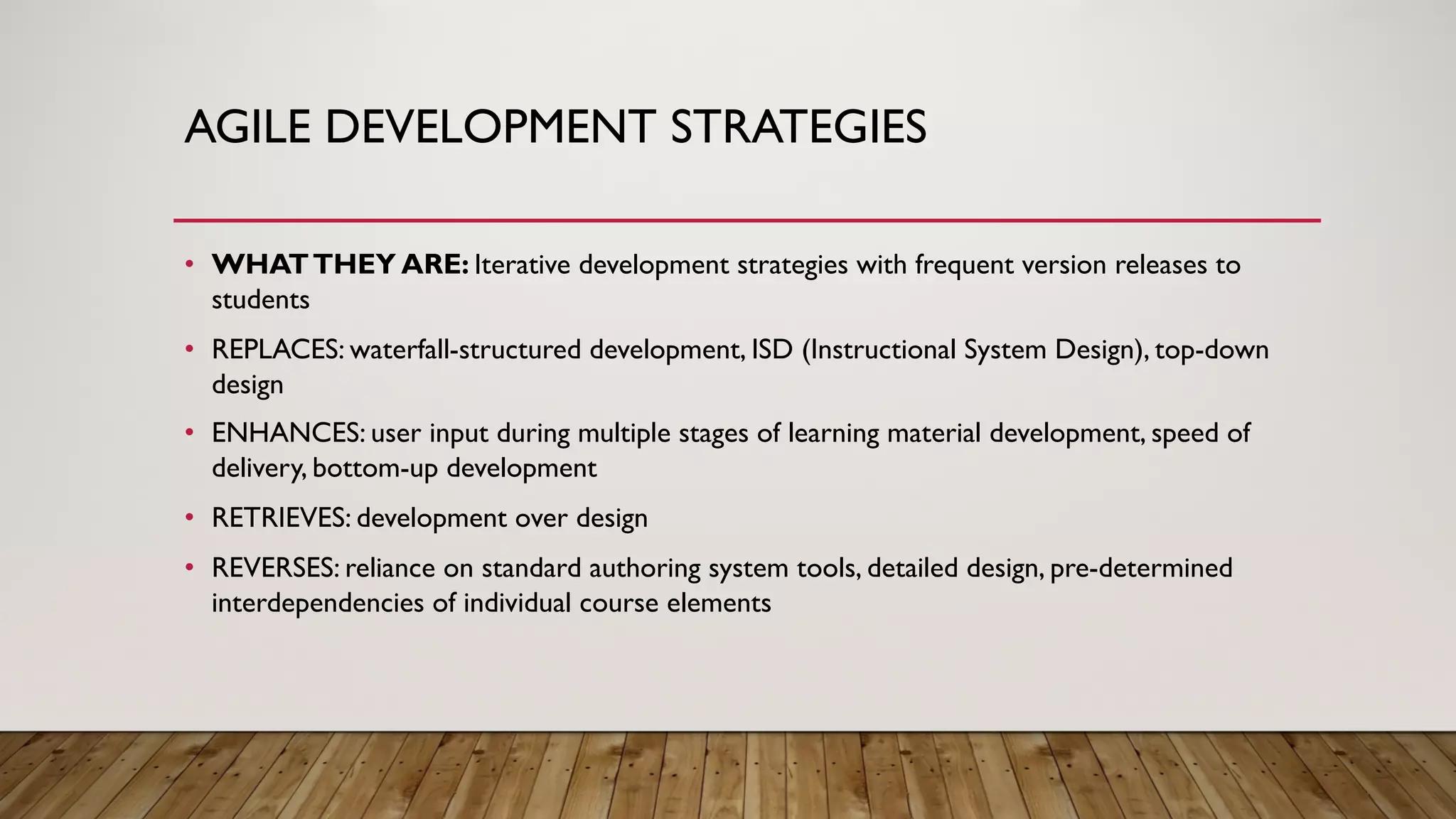 AGILE DEVELOPMENT STRATEGIES
• WHATTHEY ARE: Iterative development strategies with frequent version releases to
students
• REPLACES: waterfall-structured development, ISD (Instructional System Design), top-down
design
• ENHANCES: user input during multiple stages of learning material development, speed of
delivery, bottom-up development
• RETRIEVES: development over design
• REVERSES: reliance on standard authoring system tools, detailed design, pre-determined
interdependencies of individual course elements
 