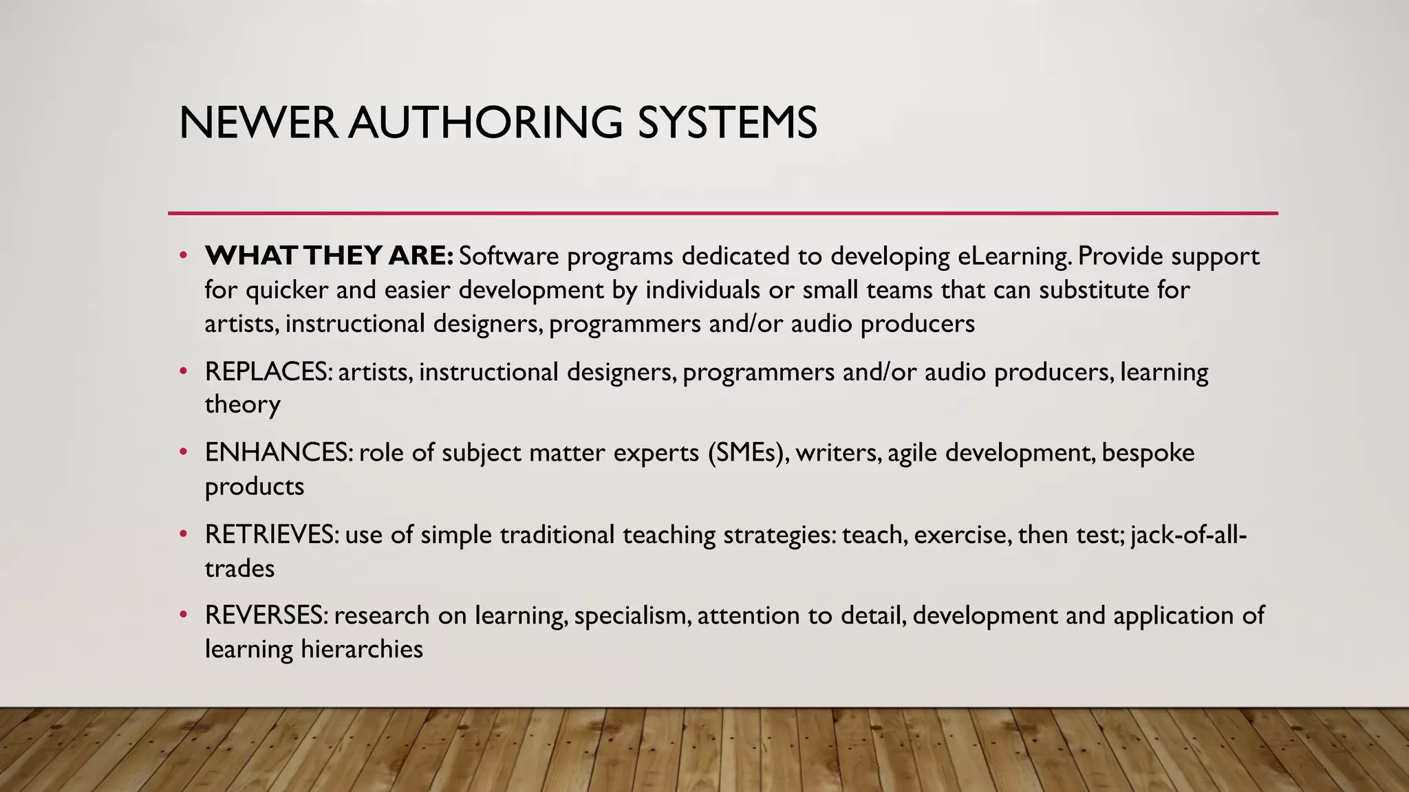 NEWER AUTHORING SYSTEMS
• WHATTHEY ARE: Software programs dedicated to developing eLearning. Provide support
for quicker and easier development by individuals or small teams that can substitute for
artists, instructional designers, programmers and/or audio producers
• REPLACES: artists, instructional designers, programmers and/or audio producers, learning
theory
• ENHANCES: role of subject matter experts (SMEs), writers, agile development, bespoke
products
• RETRIEVES: use of simple traditional teaching strategies: teach, exercise, then test; jack-of-all-
trades
• REVERSES: research on learning, specialism, attention to detail, development and application of
learning hierarchies
 