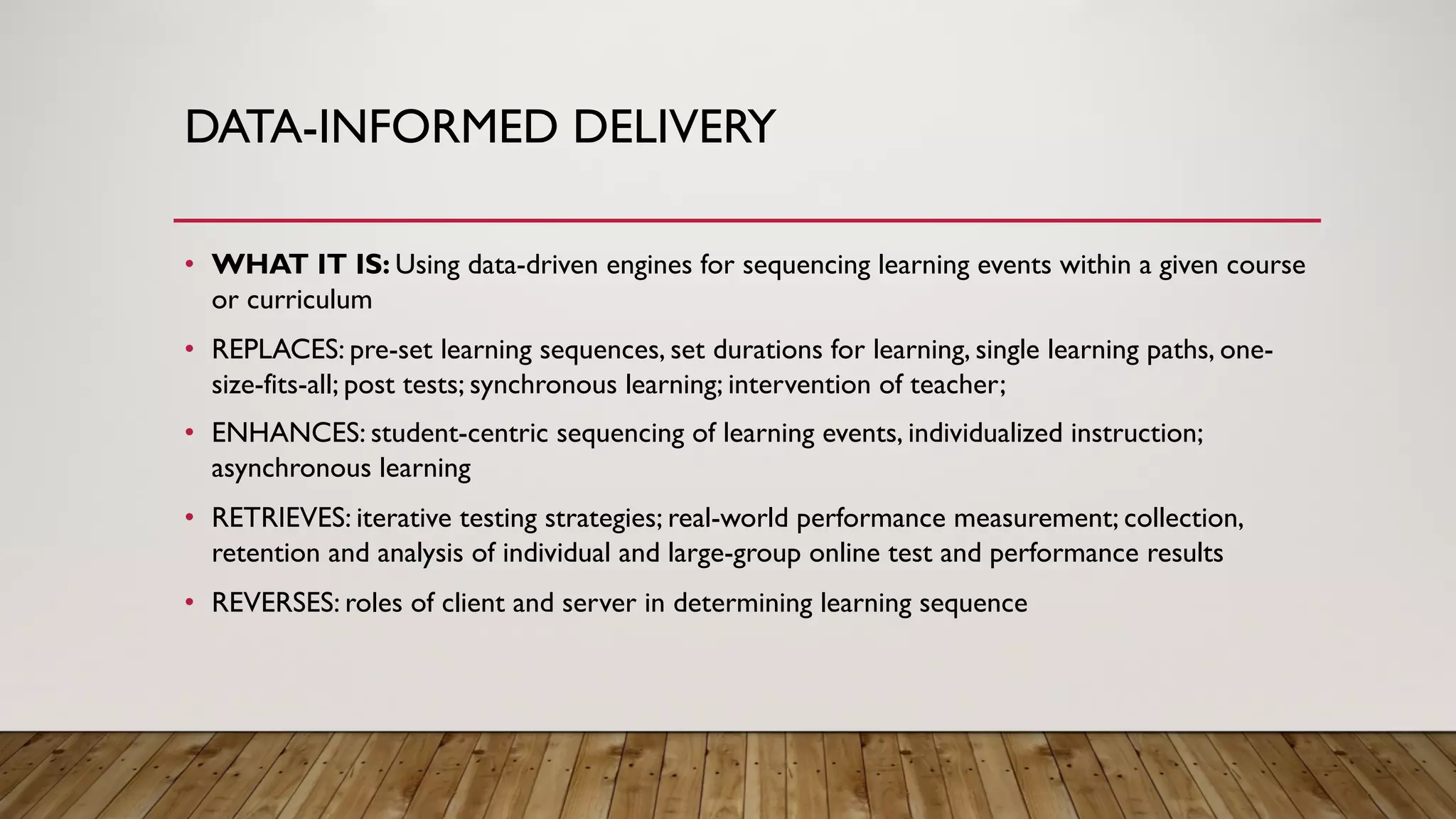 DATA-INFORMED DELIVERY
• WHAT IT IS: Using data-driven engines for sequencing learning events within a given course
or curriculum
• REPLACES: pre-set learning sequences, set durations for learning, single learning paths, one-
size-fits-all; post tests; synchronous learning; intervention of teacher;
• ENHANCES: student-centric sequencing of learning events, individualized instruction;
asynchronous learning
• RETRIEVES: iterative testing strategies; real-world performance measurement; collection,
retention and analysis of individual and large-group online test and performance results
• REVERSES: roles of client and server in determining learning sequence
 