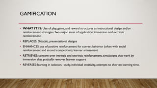 GAMIFICATION
• WHAT IT IS: Use of play, game, and reward structures as instructional design and/or
reinforcement strategies.Two major areas of application: immersion and extrinsic
reinforcement.
• REPLACES: Didactic, presentational designs
• ENHANCES: use of positive reinforcement for correct behavior (often with social
reinforcement and scored competition), learner amusement
• RETRIEVES: concern over intrinsic and extrinsic reinforcement, simulations that work by
immersion that gradually removes learner support
• REVERSES: learning in isolation, study, individual creativity, attempts to shorten learning time.
 