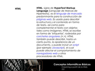 HTML   HTML, siglas de HyperText Markup
       Language (Lenguaje de Marcas de
       Hipertexto), es el lenguaje de marcado
       predominante para la construcción de
       páginas web. Es usado para describir
       la estructura y el contenido en forma
       de texto, así como para
       complementar el texto con objetos
       tales como imágenes. HTML se escribe
       en forma de "etiquetas", rodeadas por
       corchetes angulares (<,>). HTML
       también puede describir, hasta un
       cierto punto, la apariencia de un
       documento, y puede incluir un script
       (por ejemplo Javascript), el cual
       puede afectar el comportamiento de
       navegadores web y otros
       procesadores de HTML.


                     Conceptos Informáticos Básicos
                            E-learning a partir de la Web
                            2.0
 
