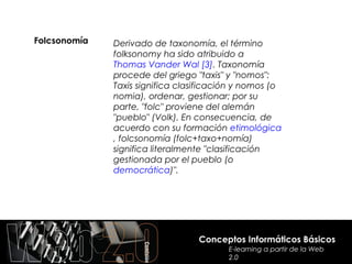 Folcsonomía   Derivado de taxonomía, el término
              folksonomy ha sido atribuido a
              Thomas Vander Wal [3]. Taxonomía
              procede del griego "taxis" y "nomos":
              Taxis significa clasificación y nomos (o
              nomia), ordenar, gestionar; por su
              parte, "folc" proviene del alemán
              "pueblo" (Volk). En consecuencia, de
              acuerdo con su formación etimológica
              , folcsonomía (folc+taxo+nomía)
              significa literalmente "clasificación
              gestionada por el pueblo (o
              democrática)".




                                  Conceptos Informáticos Básicos
                                         E-learning a partir de la Web
                                         2.0
 