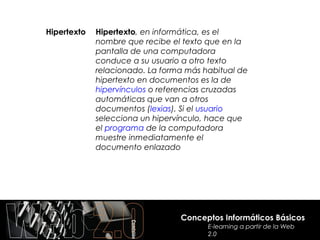 Hipertexto   Hipertexto, en informática, es el
             nombre que recibe el texto que en la
             pantalla de una computadora
             conduce a su usuario a otro texto
             relacionado. La forma más habitual de
             hipertexto en documentos es la de
             hipervínculos o referencias cruzadas
             automáticas que van a otros
             documentos (lexias). Si el usuario
             selecciona un hipervínculo, hace que
             el programa de la computadora
             muestre inmediatamente el
             documento enlazado




                                 Conceptos Informáticos Básicos
                                        E-learning a partir de la Web
                                        2.0
 