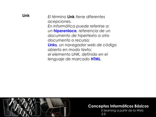 Link   El término Link tiene diferentes
       acepciones.
       En informática puede referirse a:
       un hiperenlace, referencia de un
       documento de hipertexto a otro
       documento o recurso;
       Links, un navegador web de código
       abierto en modo texto;
       el elemento LINK, definido en el
       lenguaje de marcado HTML.




                          Conceptos Informáticos Básicos
                                E-learning a partir de la Web
                                2.0
 