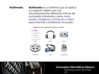 Multimedia   Multimedia es un término que se aplica
             a cualquier objeto que usa
             simultáneamente diferentes formas de
             contenido informativo como texto,
             sonido, imágenes, animación y video
             para informar o entretener al usuario.




                                  Conceptos Informáticos Básicos
                                         E-learning a partir de la Web
                                         2.0
 