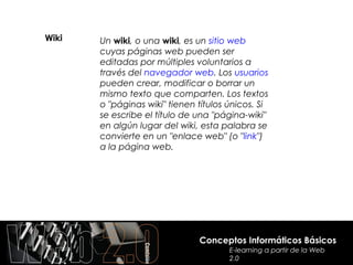 Wiki   Un wiki, o una wiki, es un sitio web
       cuyas páginas web pueden ser
       editadas por múltiples voluntarios a
       través del navegador web. Los usuarios
       pueden crear, modificar o borrar un
       mismo texto que comparten. Los textos
       o "páginas wiki" tienen títulos únicos. Si
       se escribe el título de una "página-wiki"
       en algún lugar del wiki, esta palabra se
       convierte en un "enlace web" (o "link")
       a la página web.




                               Conceptos Informáticos Básicos
                                       E-learning a partir de la Web
                                       2.0
 