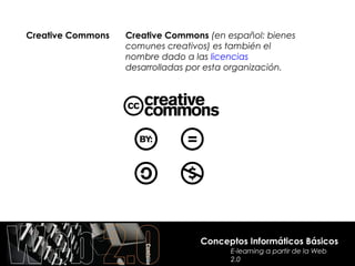 Creative Commons   Creative Commons (en español: bienes
                   comunes creativos) es también el
                   nombre dado a las licencias
                   desarrolladas por esta organización.




                                  Conceptos Informáticos Básicos
                                         E-learning a partir de la Web
                                         2.0
 