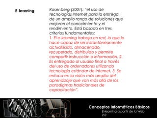 E-learning   Rosenberg (2001): “el uso de
             tecnologías Internet para la entrega
             de un amplio rango de soluciones que
             mejoran el conocimiento y el
             rendimiento. Está basado en tres
             criterios fundamentales:
             1. El e-learning trabaja en red, lo que lo
             hace capaz de ser instantáneamente
             actualizado, almacenado,
             recuperado, distribuido y permite
             compartir instrucción o información. 2.
             Es entregado al usuario final a través
             del uso de ordenadores utilizando
             tecnología estándar de Internet. 3. Se
             enfoca en la visión más amplia del
             aprendizaje que van más allá de los
             paradigmas tradicionales de
             capacitación”.



                                   Conceptos Informáticos Básicos
                                          E-learning a partir de la Web
                                          2.0
 