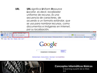 URL   URL significa Uniform Resource
      Locator, es decir, localizador
      uniforme de recurso. Es una
      secuencia de caracteres, de
      acuerdo a un formato estándar, que
      se usa para nombrar recursos, como
      documentos e imágenes en Internet,
      por su localización.




                           Conceptos Informáticos Básicos
                                  E-learning a partir de la Web
                                  2.0
 