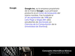 Google   Google Inc. es la empresa propietaria
         de la marca Google, cuyo principal
         producto es el motor de búsqueda del
         mismo nombre. Fue fundada el
         27 de septiembre de 1998 por
         Larry Page y Sergey Brin (dos
         estudiantes de doctorado en
         Ciencias de la Computación de la
         Universidad de Stanford).




                           Conceptos Informáticos Básicos
                                  E-learning a partir de la Web
                                  2.0
 