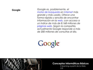 Google   Google es, posiblemente, el
         motor de búsqueda en Internet más
         grande y más usado. Ofrece una
         forma rápida y sencilla de encontrar
         información en la web, con acceso a
         un índice de más de 8.168 millones de
         páginas web. Según la compañía,
         actualmente Google responde a más
         de 200 millones de consultas al día.




                      Conceptos Informáticos Básicos
                            E-learning a partir de la Web
                            2.0
 