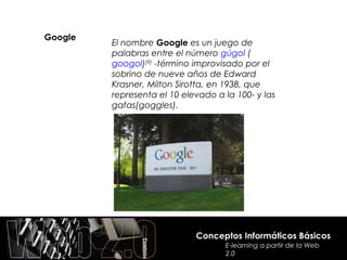 Google
         El nombre Google es un juego de
         palabras entre el número gúgol (
         googol)[9] -término improvisado por el
         sobrino de nueve años de Edward
         Krasner, Milton Sirotta, en 1938, que
         representa el 10 elevado a la 100- y las
         gafas(goggles).




                             Conceptos Informáticos Básicos
                                    E-learning a partir de la Web
                                    2.0
 