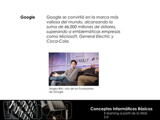 Google   Google se convirtió en la marca más
         valiosa del mundo, alcanzando la
         suma de 66.000 millones de dólares,
         superando a emblemáticas empresas
         como Microsoft, General Electric y
         Coca-Cola.




          Sergey Brin, uno de los fundadores
          de Google.




                                         Conceptos Informáticos Básicos
                                               E-learning a partir de la Web
                                               2.0
 