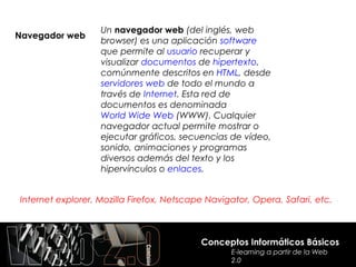 Un navegador web (del inglés, web
Navegador web
                   browser) es una aplicación software
                   que permite al usuario recuperar y
                   visualizar documentos de hipertexto,
                   comúnmente descritos en HTML, desde
                   servidores web de todo el mundo a
                   través de Internet. Esta red de
                   documentos es denominada
                   World Wide Web (WWW). Cualquier
                   navegador actual permite mostrar o
                   ejecutar gráficos, secuencias de vídeo,
                   sonido, animaciones y programas
                   diversos además del texto y los
                   hipervínculos o enlaces.


Internet explorer, Mozilla Firefox, Netscape Navigator, Opera, Safari, etc.



                                           Conceptos Informáticos Básicos
                                                  E-learning a partir de la Web
                                                  2.0
 