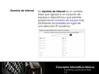 Dominio de Internet   Un dominio de Internet es un nombre
                      base que agrupa a un conjunto de
                      equipos o dispositivos y que permite
                      proporcionar nombres de equipo más
                      fácilmente recordables en lugar de
                      una dirección IP numérica.




                                    Conceptos Informáticos Básicos
                                          E-learning a partir de la Web
                                          2.0
 