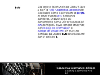 Byte   Voz inglesa (pronunciada "/bait/"), que
       si bien la Real Academia Española ha
       aceptado como equivalente a octeto,
       es decir a ocho bits, para fines
       correctos, un byte debe ser
       considerado como una secuencia de
       bits contiguos, cuyo tamaño depende
       del código de información o
       código de caracteres en que sea
       definido. La unidad byte se representa
       con el símbolo B.




                      Conceptos Informáticos Básicos
                             E-learning a partir de la Web
                             2.0
 