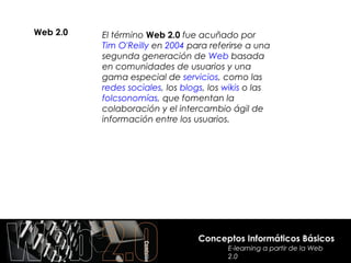 Web 2.0   El término Web 2.0 fue acuñado por
          Tim O'Reilly en 2004 para referirse a una
          segunda generación de Web basada
          en comunidades de usuarios y una
          gama especial de servicios, como las
          redes sociales, los blogs, los wikis o las
          folcsonomías, que fomentan la
          colaboración y el intercambio ágil de
          información entre los usuarios.




                                  Conceptos Informáticos Básicos
                                         E-learning a partir de la Web
                                         2.0
 