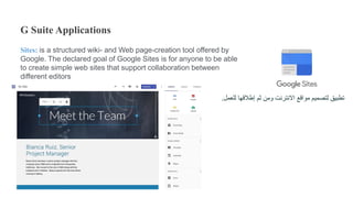 G Suite Applications
Sites: is a structured wiki- and Web page-creation tool offered by
Google. The declared goal of Google Sites is for anyone to be able
to create simple web sites that support collaboration between
different editors
‫للعمل‬ ‫إطالقها‬ ‫ثم‬ ‫ومن‬ ‫االنترنت‬ ‫مواقع‬ ‫لتصميم‬ ‫تطبيق‬.
 