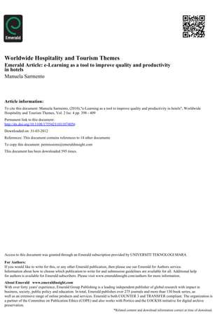 Worldwide Hospitality and Tourism Themes
Emerald Article: e-Learning as a tool to improve quality and productivity
in hotels
Manuela Sarmento



Article information:
To cite this document: Manuela Sarmento, (2010),"e-Learning as a tool to improve quality and productivity in hotels", Worldwide
Hospitality and Tourism Themes, Vol. 2 Iss: 4 pp. 398 - 409
Permanent link to this document:
http://dx.doi.org/10.1108/17554211011074056
Downloaded on: 31-03-2012
References: This document contains references to 14 other documents
To copy this document: permissions@emeraldinsight.com
This document has been downloaded 595 times.




Access to this document was granted through an Emerald subscription provided by UNIVERSITI TEKNOLOGI MARA

For Authors:
If you would like to write for this, or any other Emerald publication, then please use our Emerald for Authors service.
Information about how to choose which publication to write for and submission guidelines are available for all. Additional help
for authors is available for Emerald subscribers. Please visit www.emeraldinsight.com/authors for more information.
About Emerald www.emeraldinsight.com
With over forty years' experience, Emerald Group Publishing is a leading independent publisher of global research with impact in
business, society, public policy and education. In total, Emerald publishes over 275 journals and more than 130 book series, as
well as an extensive range of online products and services. Emerald is both COUNTER 3 and TRANSFER compliant. The organization is
a partner of the Committee on Publication Ethics (COPE) and also works with Portico and the LOCKSS initiative for digital archive
preservation.
                                                                        *Related content and download information correct at time of download.
 