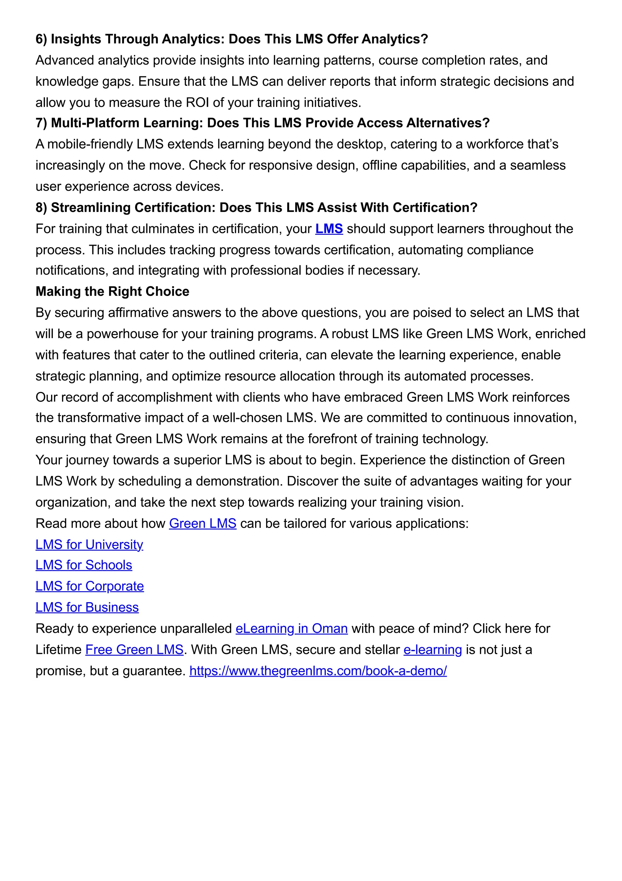 6) Insights Through Analytics: Does This LMS Offer Analytics?
Advanced analytics provide insights into learning patterns, course completion rates, and
knowledge gaps. Ensure that the LMS can deliver reports that inform strategic decisions and
allow you to measure the ROI of your training initiatives.
7) Multi-Platform Learning: Does This LMS Provide Access Alternatives?
A mobile-friendly LMS extends learning beyond the desktop, catering to a workforce that’s
increasingly on the move. Check for responsive design, offline capabilities, and a seamless
user experience across devices.
8) Streamlining Certification: Does This LMS Assist With Certification?
For training that culminates in certification, your LMS should support learners throughout the
process. This includes tracking progress towards certification, automating compliance
notifications, and integrating with professional bodies if necessary.
Making the Right Choice
By securing affirmative answers to the above questions, you are poised to select an LMS that
will be a powerhouse for your training programs. A robust LMS like Green LMS Work, enriched
with features that cater to the outlined criteria, can elevate the learning experience, enable
strategic planning, and optimize resource allocation through its automated processes.
Our record of accomplishment with clients who have embraced Green LMS Work reinforces
the transformative impact of a well-chosen LMS. We are committed to continuous innovation,
ensuring that Green LMS Work remains at the forefront of training technology.
Your journey towards a superior LMS is about to begin. Experience the distinction of Green
LMS Work by scheduling a demonstration. Discover the suite of advantages waiting for your
organization, and take the next step towards realizing your training vision.
Read more about how Green LMS can be tailored for various applications:
LMS for University
LMS for Schools
LMS for Corporate
LMS for Business
Ready to experience unparalleled eLearning in Oman with peace of mind? Click here for
Lifetime Free Green LMS. With Green LMS, secure and stellar e-learning is not just a
promise, but a guarantee. https://www.thegreenlms.com/book-a-demo/
 
