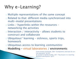 Multiple representations of the same concept 
Related to that: different media synchronised into 
multi-modal presentations 
Links / hyperlinks within the resources – 
networking the activities 
Interaction / interactivity – allows students to 
construct and collaborate 
Ubiquitous* learning – sickness, sports trips, 
homework 
Ubiquitous access to learning communities 
Modelling – virtual laboratories / environments 
From Kramer & Schmidt, 2001 “Components and tools for on-line 
education” (p195) 
As quoted in Pachler & Daly, 2011 “Key Issues in e-Learning: 
Research and Practice” (p21) 
 