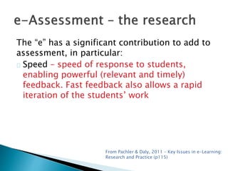 The “e” has a significant contribution to add to 
assessment, in particular: 
Speed – speed of response to students, 
enabling powerful (relevant and timely) 
feedback. Fast feedback also allows a rapid 
iteration of the students’ work 
From Pachler & Daly, 2011 – Key Issues in e-Learning: 
Research and Practice (p115) 
 