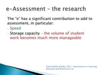 The “e” has a significant contribution to add to 
assessment, in particular: 
Speed 
Storage capacity – the volume of student 
work becomes much more manageable 
From Pachler & Daly, 2011 – Key Issues in e-Learning: 
Research and Practice (p115) 
 