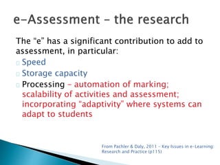 The “e” has a significant contribution to add to 
assessment, in particular: 
Speed 
Storage capacity 
Processing – automation of marking; 
scalability of activities and assessment; 
incorporating “adaptivity” where systems can 
adapt to students 
From Pachler & Daly, 2011 – Key Issues in e-Learning: 
Research and Practice (p115) 
 