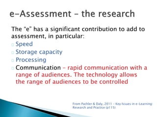 The “e” has a significant contribution to add to 
assessment, in particular: 
Speed 
Storage capacity 
Processing 
Communication – rapid communication with a 
range of audiences. The technology allows 
the range of audiences to be controlled 
From Pachler & Daly, 2011 – Key Issues in e-Learning: 
Research and Practice (p115) 
 