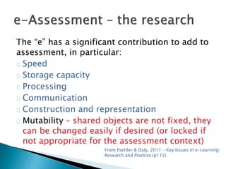 The “e” has a significant contribution to add to 
assessment, in particular: 
Speed 
Storage capacity 
Processing 
Communication 
Construction and representation 
Mutability – shared objects are not fixed, they 
can be changed easily if desired (or locked if 
not appropriate for the assessment context) 
From Pachler & Daly, 2011 – Key Issues in e-Learning: 
Research and Practice (p115) 
 